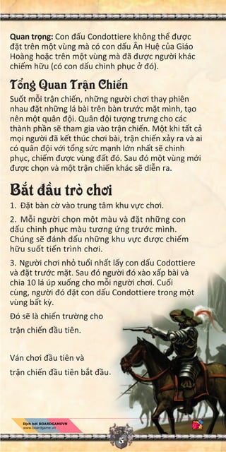 5
Quan tr ng: Con đ u Condottiere không th đư c
đ t trên m t vùng mà có con d u Ân Hu c a Giáo
Hoàng ho c trên m t vùng mà đã đư c ngư i khác
chi m h u (có con d u chinh ph c đó).
T ng Quan Tr n Chi n
Su t m i tr n chi n, nh ng ngư i chơi thay phiên
nhau đ t nh ng lá bài trên bàn trư c m t mình, t o
nên m t quân đ i. Quân đ i tư ng trưng cho các
thành ph n s tham gia vào tr n chi n. M t khi t t c
m i ngư i đã k t thúc chơi bài, tr n chi n x y ra và ai
có quân đ i v i t ng s c m nh l n nh t s chinh
ph c, chi m đư c vùng đ t đó. Sau đó m t vùng m i
đư c ch n và m t tr n chi n khác s di n ra.
B t đ u trò chơi
1. Đ t bàn c vào trung tâm khu v c chơi.
2. M i ngư i ch n m t màu và đ t nh ng con
d u chinh ph c màu tương ng trư c mình.
Chúng s đánh d u nh ng khu v c đư c chi m
h u su t ti n trình chơi.
3. Ngư i chơi nh tu i nh t l y con d u Codottiere
và đ t trư c m t. Sau đó ngư i đó xào x p bài và
chia 10 lá úp xu ng cho m i ngư i chơi. Cu i
cùng, ngư i đó đ t con d u Condottiere trong m t
vùng b t k .
Đó s là chi n trư ng cho
tr n chi n đ u tiên.
Ván chơi đ u tiên và
tr n chi n đ u tiên b t đ u.
 