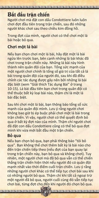 B t đ u tr n chi n
Ngư i chơi mà đ t con d u Condottiere luôn luôn
chơi đ t đ u tiên trong tr n chi n, sau đó nh ng
ngư i khác chơi sau theo chi u kim đ ng h .
Trong đ t c a mình, ngư i chơi có th chơi m t lá
bài ho c b qua.
Chơi m t lá bài
N u b n ch n chơi m t lá bài, hãy đ t m t lá bài
ng a lên trư c b n, bên c nh nh ng lá bài khác đã
chơi trong tr n chi n này. Nh ng lá bài này hình
thành nên quân đ i c a b n. T ng s c m nh c a
m t ngư i chơi chính là t ng s giá tr c a t t c lá
bài trong quân đ i c a ngư i đó, sau khi đã đi u
ch nh các tác d ng đư c gây nên b i nh ng lá bài
đ c bi t (xem “Gi i thích Tác d ng Bài” trang
10-15). Lá bài đ u tiên b n chơi trong quân đ i có
th thu c b t k lo i bài nào, th m chí là m t lá
bài đ c bi t.
Sau khi chơi m t lá bài, b n thông báo t ng s s c
m nh c a quân đ i mình. Lưu ý r ng ngư i chơi
không bao gi b ép bu c ph i chơi m t lá bài trong
tr n chi n. Vì v y, ngư i chơi có th quy t đ nh b
qua b t k đ t nào c a mình. Th m chí ngư i chơi
đã đ t con d u Condottiere cũng có th b qua đ t
mình khi v a m i b t đ u m t tr n chi n.
B qua
N u b n ch n b qua, b n ph i thông báo “tôi b
qua”. B n không th chơi thêm b t k lá bài nào cho
đ n tr n chi n ti p theo (n u đ t c a b n quay l i
trong tr n chi n này, b n b qua và không chơi). Tuy
nhiên, m t ngư i chơi mà đã b qua v n có th chi n
th ng tr n chi n hi n th i n u ngư i đó có quân đ i
m nh nh t vào th i đi m cu i tr n chi n. Lưu ý r ng
nh ng ngư i chơi khác có th ti p t c chơi bài sau khi
có nh ng ngư i b qua. Th m chí khi t t c ngo i tr
m t ngư i đã b qua, ngư i cu i cùng đó v n ti p t c
chơi bài, t ng đ t cho đ n khi ngư i đó ch n b qua.
6
 
