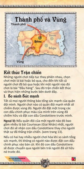 7
K t thúc Tr n chi n
Nh ng ngư i chơi ti p t c thay phiên nhau, ch n
chơi m t lá bài ho c b qua, cho đ n khi t t c
ngư i chơi đã b qua ho c khi m t ngư i nào đó
chơi lá bài “Đ u hàng”. Sau đó tr n chi n k t thúc
và th c hi n nh ng bư c bên dư i đây. .
1. So sánh S c m nh
T t c m i ngư i thông báo t ng s c m nh c a quân
đ i mình. Ngư i chơi nào có quân đ i m nh nh t s
chi m đư c vùng đó. Ngư i đó đ t m t trong các
con d u chinh ph c màu c a mình trên vùng đã
chi m h u và đ t con d u Condottiere trư c mình.
Ngo i l : N u quân đ i c a m t ngư i nào đó bao
g m nhi u lá bài Courtesan (Giai Nhân) nh t, ngư i
chơi đó s nh n con d u Condottiere thay cho ngư i
th t s đã th ng tr n chi n. (xem trang 13).
N u có hai hay nhi u ngư i chơi hòa khi so sánh t ng
s c m nh, thì không có ngư i nào đư c đ t con d u
chinh ph c vào bàn c . Khi đó con d u Condottiere
s đư c chuy n qua ngư i bên trái ngư i đã s h u
nó trư c đó.
Vùng
Thành ph và VùngThành ph
 