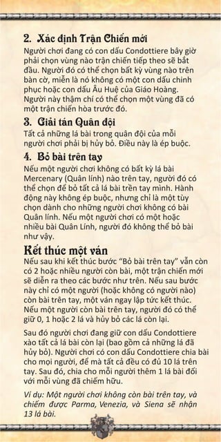 2. Xác đ nh Tr n Chi n m i
Ngư i chơi đang có con d u Condottiere bây gi
ph i ch n vùng nào tr n chi n ti p theo s b t
đ u. Ngư i đó có th ch n b t k vùng nào trên
bàn c , mi n là nó không có m t con d u chinh
ph c ho c con d u Âu Hu c a Giáo Hoàng.
Ngư i này th m chí có th ch n m t vùng đã có
m t tr n chi n hòa trư c đó.
3. Gi i tán Quân đ i
T t c nh ng lá bài trong quân đ i c a m i
ngư i chơi ph i b h y b . Đi u này là ép bu c.
4. B bài trên tay
N u m t ngư i chơi không có b t k lá bài
Mercenary (Quân lính) nào trên tay, ngư i đó có
th ch n đ b t t c lá bài tr n tay mình. Hành
đ ng này không ép bu c, nhưng ch là m t tùy
ch n dành cho nh ng ngư i chơi không có bài
Quân lính. N u m t ngư i chơi có m t ho c
nhi u bài Quân Lính, ngư i đó không th b bài
như v y.
K t thúc m t ván
N u sau khi k t thúc bư c “B bài trên tay” v n còn
có 2 ho c nhi u ngư i còn bài, m t tr n chi n m i
s di n ra theo các bư c như trên. N u sau bư c
này ch có m t ngư i (ho c không có ngư i nào)
còn bài trên tay, m t ván ngay l p t c k t thúc.
N u m t ngư i còn bài trên tay, ngư i đó có th
gi 0, 1 ho c 2 lá và h y b các lá còn l i.
Sau đó ngư i chơi đang gi con d u Condottiere
xào t t c lá bài còn l i (bao g m c nh ng lá đã
h y b ). Ngư i chơi có con d u Condottiere chia bài
cho m i ngư i, đ mà t t c đ u có đ 10 lá trên
tay. Sau đó, chia cho m i ngư i thêm 1 lá bài đ i
v i m i vùng đã chi m h u.
Ví d : M t ngư i chơi không còn bài trên tay, và
chi m đư c Parma, Venezia, và Siena s nh n
13 lá bài.
 