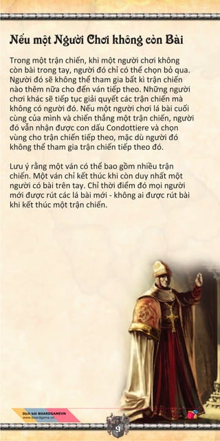 9
N u m t Ngư i Chơi không còn Bài
Trong m t tr n chi n, khi m t ngư i chơi không
còn bài trong tay, ngư i đó ch có th ch n b qua.
Ngư i đó s không th tham gia b t kì tr n chi n
nào thêm n a cho đ n ván ti p theo. Nh ng ngư i
chơi khác s ti p t c gi i quy t các tr n chi n mà
không có ngư i đó. N u m t ngư i chơi lá bài cu i
cùng c a mình và chi n th ng m t tr n chi n, ngư i
đó v n nh n đư c con d u Condottiere và ch n
vùng cho tr n chi n ti p theo, m c dù ngư i đó
không th tham gia tr n chi n ti p theo đó.
Lưu ý r ng m t ván có th bao g m nhi u tr n
chi n. M t ván ch k t thúc khi còn duy nh t m t
ngư i có bài trên tay. Ch th i đi m đó m i ngư i
m i đư c rút các lá bài m i - không ai đư c rút bài
khi k t thúc m t tr n chi n.
 