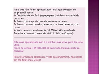 Itens que não foram apresentados, mas que constam no
empreendimento:
1- Depósito de +/- 3m² (espaço para bicicleta, material de
praia, etc...)
2- Acesso para a praia com chuveiros e torneiras;
3- Acesso para o corredor de serviço na área de serviço das
casas;
4- Mata de aproximadamente 10.000 m² (Concessão da
Prefeitura para uso do condomínio / pista de Cooper).
____________________________________________
Esta casa apresentada não é a minha, mas serve para ter uma
ideia.
Preço de venda = R$ 400.000,00 com tudo incluso, porteira
fechada!
Para informações adicionais, visita ao condomínio, não hesite
em me telefonar. Grato!
 