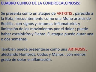 CUADRO CLINICO DE LA CONDROCALCINOSIS:

Se presenta como un ataque de ARTRITIS , parecido a
la Gota; frecuentemente como una Mono artritis de
Rodilla , con signos y síntomas inflamatorios y
limitación de los movimientos por el dolor ; puede
haber escalofríos y Fiebre. El ataque puede durar una
o dos semanas.

También puede presentarse como una ARTROSIS ,
afectando Hombros, Codos y Manos , con menos
grado de dolor e inflamación.
 