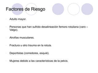 Factores de Riesgo
v Adulto mayor.
v Personas que han sufrido desalineación femoro rotuliana (varo –
Valgo).
v Atrofias musculares.
v Fractura u otro trauma en la rotula.
v Deportistas (corredores, esquié).
v Mujeres debido a las características de la pelvis.
 