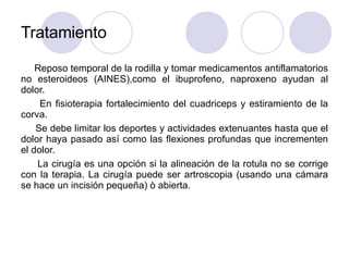 Tratamiento
Reposo temporal de la rodilla y tomar medicamentos antiflamatorios
no esteroideos (AINES),como el ibuprofeno, naproxeno ayudan al
dolor.
En fisioterapia fortalecimiento del cuadriceps y estiramiento de la
corva.
Se debe limitar los deportes y actividades extenuantes hasta que el
dolor haya pasado así como las flexiones profundas que incrementen
el dolor.
La cirugía es una opción si la alineación de la rotula no se corrige
con la terapia. La cirugía puede ser artroscopia (usando una cámara
se hace un incisión pequeña) ò abierta.
 