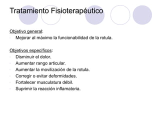 Tratamiento Fisioterapéutico
Objetivo general:
v Mejorar al máximo la funcionabilidad de la rotula.
Objetivos específicos:
v Disminuir el dolor.
v Aumentar rango articular.
v Aumentar la movilización de la rotula.
v Corregir o evitar deformidades.
v Fortalecer musculatura débil.
v Suprimir la reacción inflamatoria.
 