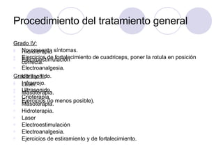 Procedimiento del tratamiento general
Grado I:
Ø No presenta síntomas.
Ø Ejercicios de fortalecimiento de cuadriceps, poner la rotula en posición
correcta.
Grado II y III:
Ø Infrarrojo.
Ø Ultrasonido.
Ø Crioterapia.
Ø Masoterapia.
Ø Hidroterapia.
Ø Laser
Ø Electroestimulación
Ø Electroanalgesia.
Ø Ejercicios de estiramiento y de fortalecimiento.
Grado IV:
Ø Hidroterapia
Ø Electroestimulación
Ø Electroanalgesia.
Ø Ultrasonido.
Ø Laser.
Ø Masoterapia.
Ø Ejercicios (lo menos posible).
 