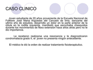 CASO CLINICO
Joven estudiante de 20 años proveniente de la Escuela Nacional de
Folklore José Maria Argüedas del Cercado de lima, danzante del
ultimo año de estudios, desarrollo un dolor en la parte anterior de la
rótula en la rodilla izquierda, manifestó que escuchaba chasquidos
durante los movimientos de flexo extensión hace años atrás pero no le
dio importancia.
Le recetaron realizarse una resonancia y le diagnosticaron
condromalacia grado II, el joven no presenta ningún antecedente.
El médico le dió la orden de realizar tratamiento fisioterapéutico.
 