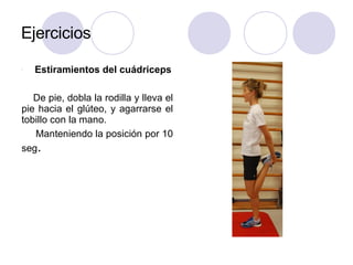 Ejercicios
l Estiramientos del cuádriceps
De pie, dobla la rodilla y lleva el
pie hacia el glúteo, y agarrarse el
tobillo con la mano.
Manteniendo la posición por 10
seg.
 