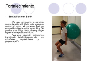 Fortalecimiento
l Sentadillas con Balón
De pie, apoyando la espalda
contra la pelota Bobath, esta apoyada
contra la pared, el paciente flexiona
sus rodillas ligeramente entre 20 y 30
grados y se dirige hacia abajo y luego
regresa a su posición inicial.
Con este ejercicio, estaremos
trabajando fortalecimiento de los
músculos Isquiotibiales y
propiocepción
 