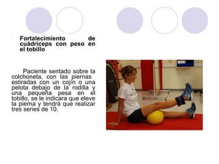 l Fortalecimiento de
cuádriceps con peso en
el tobillo
Paciente sentado sobre la
colchoneta, con las piernas
estiradas con un cojín o una
pelota debajo de la rodilla y
una pequeña pesa en el
tobillo, se le indicara que eleve
la pierna y tendrá que realizar
tres series de 10.
 
