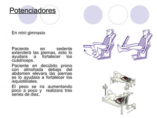 Potenciadores
l En mini gimnasio
l Paciente en sedente
extenderá las piernas, esto lo
ayudara a fortalecer los
cuádriceps.
l Paciente en decúbito prono
con almohada debajo del
abdomen elevara las piernas
es lo ayudara a fortalecer los
isquiotibiales.
l El peso se ira aumentando
poco a poco y realizara tres
series de diez.
 
