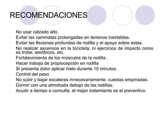RECOMENDACIONES
v No usar calzado alto.
v Evitar las caminatas prolongadas en terrenos inestables.
v Evitar las flexiones profundas de rodilla y el apoyo sobre estas.
v No realizar ascensos en la bicicleta, ni ejercicios de impacto como
es trotar, aeróbicos, etc.
v Fortalecimiento de los músculos de la rodilla:.
v Hacer trabajo de propiocepción en rodilla
v Si presenta dolor aplicar hielo durante 10 minutos.
v Control del peso.
v No subir y bajar escaleras innecesariamente, cuestas empinadas.
v Dormir con una almohada debajo de las rodillas.
v Acudir a tiempo a consulta, el mejor tratamiento es el preventivo.
 