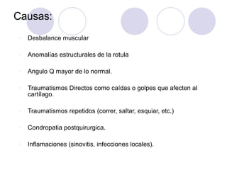 Causas:
v Desbalance muscular
v Anomalías estructurales de la rotula
v Angulo Q mayor de lo normal.
v Traumatismos Directos como caídas o golpes que afecten al
cartílago.
v Traumatismos repetidos (correr, saltar, esquiar, etc.)
v Condropatia postquirurgica.
v Inflamaciones (sinovitis, infecciones locales).
 
