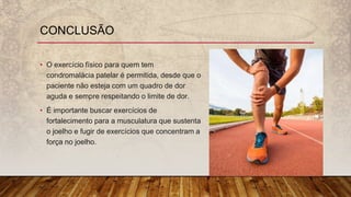 • O exercício físico para quem tem
condromalácia patelar é permitida, desde que o
paciente não esteja com um quadro de dor
aguda e sempre respeitando o limite de dor.
• É importante buscar exercícios de
fortalecimento para a musculatura que sustenta
o joelho e fugir de exercícios que concentram a
força no joelho.
CONCLUSÃO
 