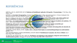 REFERÊNCIAS
GREVE, J. M. D.; AMATUZZI, M. M. Medicina de Reabilitação Aplicada à Ortopedia e Traumatologia. 1ª Ed. Roca: São
Paulo, 1999.
KISNER, C. Exercicios Terapeuuticos / Carolyn Kisner, Lynn Allen Colby; ilustrações de Jerry L. Kisner; [tradução Lilia
Breternitz Ribeiro; Revisão cientifica Fátima Caromano]. ed. 4 - Barueri, SP: Manole, 2005.
Ng, G. Y., Zhang, A. Q., & Li, C. K. (2008). Biofeedback exercise improved the EMG activity ratio of the medial and
lateral vastimuscles in subjects with patellofemoral pain syndrome. JElectromyogr Kinesiol, 18(1), 128-133.
OLIVEIRA, AP. Condromalácia patelar por desequilíbrio do quadríceps femoral. Cadernos brasileiros de medicina. ISS
0103 – 4839; ISSN (Edição Eletrônica) - 1677-7840;Vol. XVI N° 1, 2, 3 E 4; jan. a dez, 2003.
POMPEO,K; MELLO,M; VAZ,M. Inibição muscular dos Extensores do Joelho em sujeitos acometidos por
condromalácia patelar e osteoartrite do joelho. Fisioterapia pesquisa, Porto Alegre, 2012.
SANTOS,Gabriel Henrique[ et al]. 5A influencia da bandagem Funcional na Atividade eletromiografica de músculos do
ombro durante Arremesso de Handeball.Perpectivas online,vol 5 ,nº2,2008.
TEIXEIRA, M.P.M; MEJIA, D.P.M. Análise sobre a atuação fisioterápica na anatomofisiopatologia da condromalácia
patelar, 2012.
THE INTERNATIONAL PATELLOFEMORAL STUDY GROUP. Patellofemoral semantics: the Tower of Babel. Am J
Knee Surg 1997; 10(2):92-95.
YE QB, WU ZH, WANG YP, LIN J, QIU GX. Preliminary investigation on the pathogeny, diagnosis and treatment of
chondromalacia patella. Zhongguo Yi Xue Ke Xue Yuan Xue Bao 2001 23(2):181-3.
 