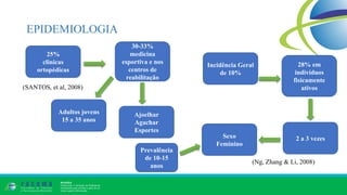 EPIDEMIOLOGIA
25%
clinicas
ortopédicas
30-33%
medicina
esportiva e nos
centros de
reabilitação
Adultos jovens
15 a 35 anos
Ajoelhar
Agachar
Esportes
Sexo
Feminino
2 a 3 vezes
Incidência Geral
de 10%
28% em
indivíduos
fisicamente
ativos(SANTOS, et al, 2008)
(Ng, Zhang & Li, 2008)
Prevalência
de 10-15
anos
 