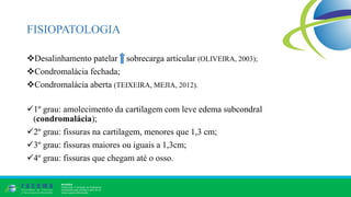 FISIOPATOLOGIA
Desalinhamento patelar sobrecarga articular (OLIVEIRA, 2003);
Condromalácia fechada;
Condromalácia aberta (TEIXEIRA, MEJIA, 2012).
1º grau: amolecimento da cartilagem com leve edema subcondral
(condromalácia);
2º grau: fissuras na cartilagem, menores que 1,3 cm;
3º grau: fissuras maiores ou iguais a 1,3cm;
4º grau: fissuras que chegam até o osso.
 