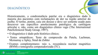 DIAGNÓSTICO
Historicamente, a condromalácia patelar era o diagnóstico dado à
maioria dos pacientes com reclamações de dor na região anterior do
joelho. O termo, porém, caiu em desuso e deve ser somente usado para
descrever um específico amolecimento patológico da cartilagem
articular e, não, como um diagnóstico clínico vago (The International
Patellofemoral Study Group, 1997).
• O diagnóstico é dado pelo histórico clínico;
• Testes ortopédicos: Teste de compressão da Patela, Lachman,
Mcmurray e Apley, Sinal de Zohler
• Exames complementares: raio x, ressonância nuclear magnética
(RNM) e tomografia computadorizada (TC).
 