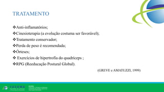 TRATAMENTO
Anti-inflamatórios;
Cinesioterapia (a evolução costuma ser favorável);
Tratamento conservador;
Perda de peso é recomendada;
Órteses;
 Exercícios de hipertrofia do quadríceps ;
RPG (Reeducação Postural Global).
(GREVE e AMATUZZI, 1999)
 