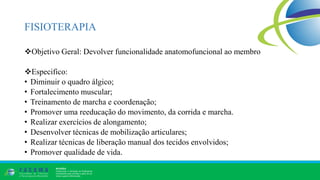 FISIOTERAPIA
Objetivo Geral: Devolver funcionalidade anatomofuncional ao membro
Especifico:
• Diminuir o quadro álgico;
• Fortalecimento muscular;
• Treinamento de marcha e coordenação;
• Promover uma reeducação do movimento, da corrida e marcha.
• Realizar exercícios de alongamento;
• Desenvolver técnicas de mobilização articulares;
• Realizar técnicas de liberação manual dos tecidos envolvidos;
• Promover qualidade de vida.
 