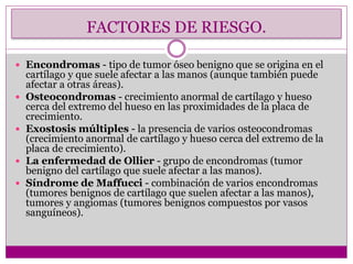 FACTORES DE RIESGO.
 Encondromas - tipo de tumor óseo benigno que se origina en el
cartílago y que suele afectar a las manos (aunque también puede
afectar a otras áreas).
 Osteocondromas - crecimiento anormal de cartílago y hueso
cerca del extremo del hueso en las proximidades de la placa de
crecimiento.
 Exostosis múltiples - la presencia de varios osteocondromas
(crecimiento anormal de cartílago y hueso cerca del extremo de la
placa de crecimiento).
 La enfermedad de Ollier - grupo de encondromas (tumor
benigno del cartílago que suele afectar a las manos).
 Síndrome de Maffucci - combinación de varios encondromas
(tumores benignos de cartílago que suelen afectar a las manos),
tumores y angiomas (tumores benignos compuestos por vasos
sanguíneos).
 