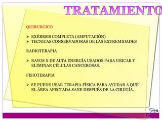 QUIRURGICO
 EXÉRESIS COMPLETA (AMPUTACIÓN)
 TECNICAS CONSERVADORAS DE LAS EXTREMIDADES
RADIOTERAPIA
 RAYOS X DE ALTA ENERGÍA USADOS PARA UBICAR Y
ELIMINAR CÉLULAS CANCEROSAS.
FISIOTERAPIA
 SE PUEDE USAR TERAPIA FÍSICA PARA AYUDAR A QUE
EL ÁREA AFECTADA SANE DESPUÉS DE LA CIRUGÍA.
 