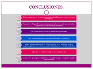 CONCLUSIONES.
El condrosarcoma es un tumor mesenquimal maligno que produce la matriz
cartilaginosa.
Hay varios subtipos de condrosarcoma, que varían en cuanto a su ubicación,
la apariencia, el tratamiento y pronóstico.
Este tumor es más común en personas mayores de 60.
Este tumor se presenta con dolor e inflamación en un hueso.
En las radiografías simples, el condrosarcoma es un fusiforme, defecto
radiotransparente con festoneado de la corteza interna y reacción perióstica.
Extensión en el tejido blando puede estar presente.
La remoción quirúrgica completa con un amplio margen es la piedra angular
del tratamiento
 