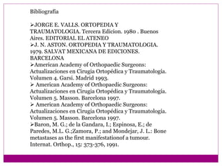 Bibliografía
JORGE E. VALLS. ORTOPEDIA Y
TRAUMATOLOGIA. Tercera Edicion. 1980 . Buenos
Aires. EDITORIAL EL ATENEO
J. N. ASTON. ORTOPEDIA Y TRAUMATOLOGIA.
1979. SALVAT MEXICANA DE EDICIONES.
BARCELONA
American Academy of Orthopaedic Surgeons:
Actualizaciones en Cirugia Ortopédica y Traumatología.
Volumen 4. Garsi. Madrid 1993.
 American Academy of Orthopaedic Surgeons:
Actualizaciones en Cirugia Ortopédica y Traumatología.
Volumen 5. Masson. Barcelona 1997.
 American Academy of Orthopaedic Surgeons:
Actualizaciones en Cirugia Ortopédica y Traumatología.
Volumen 5. Masson. Barcelona 1997.
Baron, M. G.; de la Gandara, I.; Espinosa, E.; de
Paredes, M.L. G.;Zamora, P.; and Mondejar, J. L.: Bone
metastases as the first manifestationof a tumour.
Internat. Orthop., 15: 373-376, 1991.
 