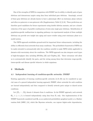 One of the strengths of NIPD in comparison with INDEP was its ability to identify pairs of gene

deletions and downstream targets using data from individual gene deletions. Amazingly, several

of these gene deletions are already known to have a phenotypic eﬀect on stationary phase cultures

and often on quiescent or non-quiescent cells (Supplementary Table 2) [2,18]. These predictions are

therefore good candidates for future experiments using double deletion mutants, and are a drastic

reduction of the space of possible combinations of sixty-nine single gene deletions. Identiﬁcation of

population-speciﬁc malfunctions in signaling pathways via experimental analysis of these multiple

deletions can provide new insight into aging and cancer studies using yeast stationary phase as a

model system.

    The NIPD approach establishes ground-work for important future enhancements, including the

ability to eﬃciently learn networks from many conditions. The probabilistic framework of NIPD can

be easily extended to automatically infer the condition variable to make NIPD widely applicable to

datasets with uncertainty about the conditions. The NIPD approach can also integrate novel types

of high-throughput data including RNASeq [33] and ChipSeq [25]. These extensions will allow

us to systematically identify the parts, and the wiring among them that determine stage-speciﬁc,

tissue-speciﬁc and disease speciﬁc behavior in whole organisms.



4     Methods

4.1   Independent learning of condition-speciﬁc networks: INDEP

Existing approaches of learning condition-speciﬁc networks [4, 21, 28] can be considered as spe-

cial cases of a general independent learning approach, INDEP, where networks for each condition

are learned independently and then compared to identify network parts unique or shared across

conditions.

    Let {D1 , · · · , Dk } denote k datasets from k conditions. In the INDEP approach, each network

Gc , 1 ≤ c ≤ k, is learned independently using data from Dc only. Our implementation of the

INDEP framework considered each Gc as an undirected probabilistic graphical model, or a Markov

random ﬁeld (MRF) [14], which like Bayesian networks, can capture higher-order dependencies,



                                                 11
 