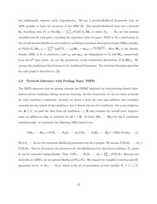 but additionally captures cyclic dependencies. We use a pseudo-likelihood framework with an

MDL penalty to learn the structure of the MRF [6]. The pseudo-likelihood score for a network
                                                   N
Gc describing data Dc is PLL(Gc ) =                i=1 PLLV(Xi , Mci , c)      where X1 , · · · , XN are the random

variables (one for each gene), encoding the expression value of a gene. PLLV is Xi ’s contribution to

the overall pseudo-likelihood and is deﬁned, including a minimum description length (MDL) penalty,
                                |Dc |                                        |θci |log(|Dc |)
as PLLV(Xi , Mci , c) =         d     logP (Xi   = xdi |Mci = mcdi ) +               2        .    Here Mci is the Markov

blanket (MB) of Xi in condition c and xdi and mcdi are assignments to Xi and Mci , respectively

from the dth data point. θci are the parameters of the conditional distribution P (Xi |Mci ). We

assume the conditional distributions to be conditional Gaussians. The structure learning algorithm

for each graph is described in [22].


4.2    Network Inference with Pooling Data: NIPD

The NIPD approach that we present extends the INDEP approach by incorporating shared infor-

mation across conditions during structure learning. In this framework, we do not learn networks

for each condition c separately. Instead, we devise a score for each edge addition that considers

networks for any subset of the conditions. Let C denote the set of k conditions. For a non-singleton

set, E ⊆ C, we pool the data from all conditions e ∈ E and evaluate the overall score improve-

ment on adding an edge to networks for all e ∈ E. To learn {G1 , · · · , Gk } for the k conditions

simultaneously, we maximize the following MDL-based score:


       S(G1 , · · · , Gk ) = P (D1 , · · · , Dk |θ1 , · · · , θk )P (θ1 , · · · , θk |G1 , · · · , Gk ) + MDL Penalty        (1)


Here θ1 , · · · , θk are the maximum likelihood parameters for the k graphs. We assume P (Dc |θ1 , · · · , θk ) =

P (Dc |θc ). That is, if we know the parameters θc , the likelihood of the data from condition, Dc , given
                                                                                                  k
θc can be estimated independently. Thus, P (D1 , · · · , Dk |θ1 , · · · , θk ) =                  c=1 P (Dc |θc ).   Because our

networks are MRFs, we use pseudo-likelihood PLL(Dc ). We expand the complete condition-speciﬁc

parameter set θc , to {θc1 , · · · , θcN }, which is the set of parameters of each variable Xi , 1 ≤ i ≤ N ,




                                                            12
 