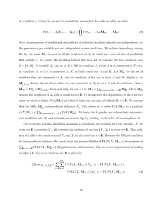 in condition c. Using the parameter modularity assumption for each variable, we have:

                                                             N
                   P (θ1 , · · · , θk |G1 , · · · , Gk ) =         P (θ1i , · · · , θki |M1i , · · · , Mki )           (2)
                                                             i=1


Note the parameters of conditional probabilities of individual random variables are independent, but

the parameters per variable are not independent across conditions. To enforce dependency among

the θci , we make Mci depend on all the neighbors of Xi in condition c and all sets of conditions

that include c. To convey the intuition behind this idea, let us consider the two condition case

C = {A, B}. A variable Xj can be in Xi ’s MB in condition A, either if it is connected to Xi only

in condition A, or if it is connected to Xi in both conditions A and B. Let M∗ be the set of
                                                                             Ai

variables that are connected to Xi only in condition A but not in both A and B. Similarly, let

M∗
 {A,B}i denote the set of variables that are connected to Xi in both A and B conditions. Hence,

MAi = M∗ ∪ M∗
       Ai   {A,B}i . More generally, for any c ∈ C, Mci =
                                                                                                          ∗
                                                                                     E∈powerset(C) : c∈E MEi ,   where M∗
                                                                                                                        Ei

denotes the neighbors of Xi only in condition set E. To incorporate this dependency in the structure

score, we need to deﬁne P (Xi |Mci ) such that it takes into account all subsets E, c ∈ E. We assume

that the MBs, M∗ , independently inﬂuence Xi . This allows us to write P (Xi |Mci ) as a product:
               Ei

P (Xi |Mci ) ∝                               ∗
                 E∈powerset(C) : c∈E P (Xi |MEi ).           To learn the k graphs, we exhaustively enumerate

over condition sets, E, and estimate parameters θEi by pooling the data for all non-singleton E.

   Our structure learning algorithm maintains a conditional distribution for every variable, Xi for

every set E ∈ powerset(C). We consider the addition of an edge {Xi , Xk } in every set E. This addi-

tion will aﬀect the conditionals of Xi and Xj in all conditions e ∈ E. Because the MB per condition

set independently inﬂuence the conditional, the pseudo-likelihood PLLV(Xi , Mei , e) decomposes as
                        ∗
  E s.t: e∈E PLLV(Xi , MEi , e)   (Supplementary information). The net score improvement of adding

an edge {Xi , Xj } to a condition set E is given by:

                                      |De |
          ∆Score{Xi ,Xj },E =                 PLLV(Xi , Mei ∪ {Xj }, e) − PLLV(Xi , Mei , e) +
                                e∈E d=1
                                                PLLV(Xj , Mej ∪ {Xi }, e) − PLLV(Xj , Mej , e)                         (3)




                                                             13
 