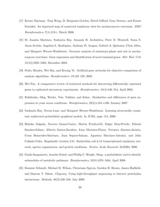 [17] Kenzie Macisaac, Ting Wang, D. Benjamin Gordon, David Giﬀord, Gary Stormo, and Ernest

    Fraenkel. An improved map of conserved regulatory sites for saccharomyces cerevisiae. BMC

    Bioinformatics, 7(1):113+, March 2006.

[18] M. Juanita Martinez, Sushmita Roy, Amanda B. Archuletta, Peter D. Wentzell, Sonia S.

    Anna-Arriola, Angelina L. Rodriguez, Anthony D. Aragon, Gabriel A. Quinones, Chris Allen,

    and Margaret Werner-Washburne. Genomic analysis of stationary-phase and exit in saccha-

    romyces cerevisiae: Gene expression and identiﬁcation of novel essential genes. Mol. Biol. Cell,

    15(12):5295–5305, December 2004.

[19] Pedro Mendes, Wei Sha, and Keying Ye. Artiﬁcial gene networks for objective comparison of

    analysis algorithms. Bioinformatics, 19:122–129, 2003.

[20] Wei Pan. A comparative review of statistical methods for discovering diﬀerentially expressed

    genes in replicated microarray experiments. Bioinformatics, 18(4):546–554, April 2002.

[21] Rokhlenko, Oleg, Wexler, Ydo, Yakhini, and Zohar. Similarities and diﬀerences of gene ex-

    pression in yeast stress conditions. Bioinformatics, 23(2):e184–e190, January 2007.

[22] Sushmita Roy, Terran Lane, and Margaret Werner-Washburne. Learning structurally consis-

    tent undirected probabilistic graphical models. In ICML, page 114, 2009.

[23] Heladia Salgado, Socorro Gama-Castro, Martin Peralta-Gil, Edgar Diaz-Peredo, Fabiola

    Sanchez-Solano, Alberto Santos-Zavaleta, Irma Martinez-Flores, Veronica Jimenez-Jacinto,

    Cesar Bonavides-Martinez, Juan Segura-Salazar, Agustino Martinez-Antonio, and Julio

    Collado-Vides. Regulondb (version 5.0): Escherichia coli k-12 transcriptional regulatory net-

    work, operon organization, and growth conditions. Nucleic Acids Research, 34:D394, 2006.

[24] Guido Sanguinetti, Josselin Noirel, and Phillip C. Wright. Mmg: a probabilistic tool to identify

    submodules of metabolic pathways. Bioinformatics, 24(8):1078–1084, April 2008.

[25] Dominic Schmidt, Michael D. Wilson, Christiana Spyrou, Gordon D. Brown, James Hadﬁeld,

    and Duncan T. Odom. Chip-seq: Using high-throughput sequencing to discover proteindna

    interactions. Methods, 48(3):240–248, July 2009.

                                                 20
 