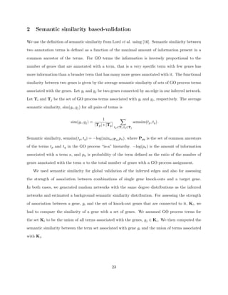 2    Semantic similarity based-validation

We use the deﬁnition of semantic similarity from Lord et al. using [16]. Semantic similarity between

two annotation terms is deﬁned as a function of the maximal amount of information present in a

common ancestor of the terms. For GO terms the information is inversely proportional to the

number of genes that are annotated with a term, that is a very speciﬁc term with few genes has

more information than a broader term that has many more genes annotated with it. The functional

similarity between two genes is given by the average semantic similarity of sets of GO process terms

associated with the genes. Let gi and gj be two genes connected by an edge in our inferred network.

Let Ti and Tj be the set of GO process terms associated with gi and gj , respectively. The average

semantic similarity, sim(gi , gj ) for all pairs of terms is

                                                   1
                           sim(gi , gj ) =                                    semsim(tp , tq )
                                             |Tp | ∗ |Tq |
                                                             tp ∈Ti ,tq ∈Tj


Semantic similarity, semsim(tp , tq ) = −log(mina∈Ppq pa ), where Ppq is the set of common ancestors

of the terms tp and tq in the GO process “is-a” hierarchy. −log(pa ) is the amount of information

associated with a term a, and pa is probability of the term deﬁned as the ratio of the number of

genes annotated with the term a to the total number of genes with a GO process assignment.

    We used semantic similarity for global validation of the inferred edges and also for assessing

the strength of association between combinations of single gene knock-outs and a target gene.

In both cases, we generated random networks with the same degree distributions as the inferred

networks and estimated a background semantic similarity distribution. For assessing the strength

of association between a gene, gi and the set of knock-out genes that are connected to it, Ki , we

had to compare the similarity of a gene with a set of genes. We assumed GO process terms for

the set Ki to be the union of all terms associated with the genes, gj ∈ Ki . We then computed the

semantic similarity between the term set associated with gene gi and the union of terms associated

with Ki .




                                                         23
 