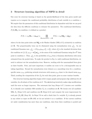 3    Structure learning algorithm of NIPD in detail

Our score for structure learning is based on the pseudo-likelihood of the data given model and

requires us to compute the conditional probability distribution of each variable in a condition c.

We require that the parameters of this conditional distribution be dependent such that we can pool

the data from the diﬀerent conditions to estimate the parameters. The conditional distribution,

P (Xi |Mci ) in condition c is deﬁned as a product:


              P (Xi = xid |Mci = mcid ) ∝                             P (Xi = xdi |M∗ = m∗ ),
                                                                                    Ei   Ei                 (4)
                                                E∈powerset(C) : c∈E


where d is the data point index and M∗ is the Markov blanket (MB) of Xi exclusively in condition
                                     E
                                                                                                 1
set E. The proportionality term can be eliminated using the normalization term                  Zcid .   In our
                               1                         2     2            2
conditional Gaussian case,    Z1id    = N (µ1id |µ3id , σ1i + σ3i ), where σ3i is the standard deviation from

the condition set {1, 2}, µ1id = w1i m∗ , is the mean of the conditional Gaussian using the dth data
                                  T
                                      1id
                                1
point in condition 1. Thus,    Z1id    is the probability of µ1id from a Gaussian distribution with mean

estimated from the pooled data. To make the product in Eq 4 a valid conditional distribution, we

need to subtract out the normalization term. However, working with the unnormalized form gives

us three beneﬁts. First, and most important, it enables our score to be a decomposable sum on

taking logarithms. Second the normalization term behaves as a smoothing term for a condition-

speciﬁc mean, µ1id , preferring network structures with means µ1id closer to the shared mean µ3id .

Third, avoiding the computation of the Zid for each data point, gives us some runtime beneﬁts.

    Our structure learning algorithm begins with k empty graphs and proposes edge additions for all

variables, for all subsets of the condition set C. The while loop iteratively makes edge modiﬁcations

until the score no longer improves. The outermost for loop (Steps 4-17 ) iterates over variables

Xi to identify new candidate MB variables Xj in a condition set E. We iterate over all candidate

MBs Xj (Steps 5-15) and condition sets E (Steps 6-14) and compute the score improvement for

each pair {Xj , E} (Step 16). In Steps 7-9 we add a check that if a variable Xj is already present

in any subset or super set D of E, we do not include it as a candidate. If the current condition

set under consideration has more than one conditions, data from these conditions is pooled and


                                                       24
 