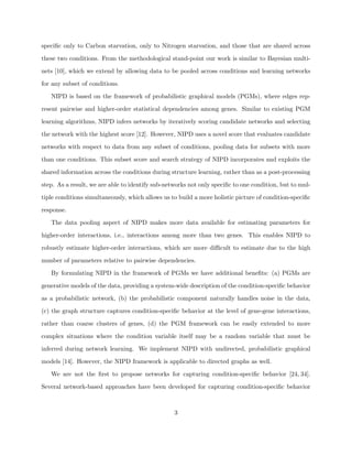 speciﬁc only to Carbon starvation, only to Nitrogen starvation, and those that are shared across

these two conditions. From the methodological stand-point our work is similar to Bayesian multi-

nets [10], which we extend by allowing data to be pooled across conditions and learning networks

for any subset of conditions.

   NIPD is based on the framework of probabilistic graphical models (PGMs), where edges rep-

resent pairwise and higher-order statistical dependencies among genes. Similar to existing PGM

learning algorithms, NIPD infers networks by iteratively scoring candidate networks and selecting

the network with the highest score [12]. However, NIPD uses a novel score that evaluates candidate

networks with respect to data from any subset of conditions, pooling data for subsets with more

than one conditions. This subset score and search strategy of NIPD incorporates and exploits the

shared information across the conditions during structure learning, rather than as a post-processing

step. As a result, we are able to identify sub-networks not only speciﬁc to one condition, but to mul-

tiple conditions simultaneously, which allows us to build a more holistic picture of condition-speciﬁc

response.

   The data pooling aspect of NIPD makes more data available for estimating parameters for

higher-order interactions, i.e., interactions among more than two genes. This enables NIPD to

robustly estimate higher-order interactions, which are more diﬃcult to estimate due to the high

number of parameters relative to pairwise dependencies.

   By formulating NIPD in the framework of PGMs we have additional beneﬁts: (a) PGMs are

generative models of the data, providing a system-wide description of the condition-speciﬁc behavior

as a probabilistic network, (b) the probabilistic component naturally handles noise in the data,

(c) the graph structure captures condition-speciﬁc behavior at the level of gene-gene interactions,

rather than coarse clusters of genes, (d) the PGM framework can be easily extended to more

complex situations where the condition variable itself may be a random variable that must be

inferred during network learning. We implement NIPD with undirected, probabilistic graphical

models [14]. However, the NIPD framework is applicable to directed graphs as well.

   We are not the ﬁrst to propose networks for capturing condition-speciﬁc behavior [24, 34].

Several network-based approaches have been developed for capturing condition-speciﬁc behavior



                                                  3
 