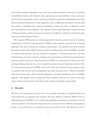 such as disease-speciﬁc subgraphs in cancer [8], stress response networks in yeast [21], or networks

across diﬀerent species [4,28]. However, these approaches are not probabilistic in nature, often rely

on the network being known, and are restricted to pairwise co-expression relationships rather than

general statistical dependencies. Other approaches such as diﬀerential dependency networks [34],

and mixture of subgraphs [24], construct probabilistic models, but focus on diﬀerences rather

than both diﬀerences and similarities. The majority of these approaches infer a network for each

condition separately, and then compare the networks from diﬀerent conditions to identify the edges

capturing condition-speciﬁc behavior.

    We compared NIPD against an existing approach for learning networks from the conditions

independently. We refer to this approach as INDEP, which represents a general class of existing

algorithms that learn networks per condition independently. On simulated data from networks

with known ground truth, NIPD inferred networks with higher quality than did INDEP, especially

on small training datasets. We also applied our approach to microarray data from two yeast

(Saccharomyces cerevisiae) cell types, quiescent and non-quiescent, isolated from glucose-starved,

stationary phase cultures [2]. Networks learned by NIPD were associated with many more Gene

ontology biological processes [3], or were enriched in targets of known transcription factors (TFs)

[17], than networks learned by INDEP. Many of the TFs were involved in stress response, which

is consistent with the fact that the populations are under starvation stress. NIPD also identiﬁed

many more shared edges, which represent biologically meaningful dependencies than the INDEP

approach. This suggests that by pooling data from multiple conditions, we are able to not only

capture shared structures better, but also to infer networks with higher overall quality.



2    Results

The goal of our experiments was three fold: (a) to examine the quality of condition-speciﬁc net-

works inferred by our approach that combines data from diﬀerent conditions (NIPD) versus an

independent learner (INDEP), (b) to evaluate the algorithmic performance (measured by network

structure quality) as a function of training data size, (c) analyze how two diﬀerent cell populations

behave, at the network level, in response to the same starvation stress. We address (a) and (b)

                                                 4
 