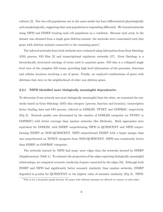 cultures [2]. The two cell populations are in the same media but have diﬀerentiated physiologically

and morphologically, suggesting that each population is responding diﬀerently. We learned networks

using NIPD and INDEP treating each cell population as a condition. Because each array in the

dataset was obtained from a single gene deletion mutant, the networks were constrained such that

genes with deletion mutants connected to the remaining genes1 .

      The inferred networks from both methods were evaluated using information from Gene Ontology

(GO) process, GO Slim [3] and transcriptional regulatory networks [17]. Gene Ontology is a

hierarchically structured ontology of terms used to annotate genes. GO slim is a collapsed single

level view of the complete GO terms, providing high level information of the processes, functions

and cellular locations involving a set of genes. Finally, we analyzed combinations of genes with

deletions that were in the neighborhood of other non deletion genes.


2.2.1      NIPD identiﬁed more biologically meaningful dependencies

To determine if one network was more biologically meaningful than the other, we examined the net-

works based on Gene Ontology (GO) slim category (process, function and location), transcription

factor binding data and GO process, referred as GOSLIM, TFNET and GOPROC, respectively

(Fig 2). Network quality was determined by the number of GOSLIM categories (or TFNET or

GOPROC) with better coverage than random networks (See Methods). Both approaches were

equivalent for GOSLIM, with INDEP outperforming NIPD in QUIESCENT and NIPD outper-

forming INDEP on NON-QUIESCENT. NIPD outperformed INDEP with a larger margin than

was outperformed on TFNET categories from NON-QUIESCENT. NIPD was consistently better

than INDEP on GOPROC categories.

      The networks learned by NIPD had many more edges than the networks learned by INDEP

(Supplementary Table 1). To estimate the proportion of the edges capturing biologically meaningful

relationships, we computed semantic similarity of genes connected by the edges [16]. Although both

INDEP and NIPD had signiﬁcantly better semantic similarity than random networks, INDEP

degraded in p-value for QUIESCENT at the highest value of semantic similarity (Fig 3). NIPD-
  1
      This is not a bi-partite graph because the genes with deletion mutants are allowed to connect to each other.




                                                           6
 