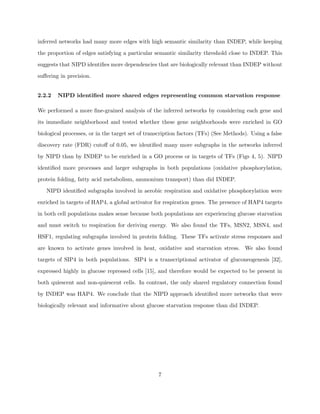 inferred networks had many more edges with high semantic similarity than INDEP, while keeping

the proportion of edges satisfying a particular semantic similarity threshold close to INDEP. This

suggests that NIPD identiﬁes more dependencies that are biologically relevant than INDEP without

suﬀering in precision.


2.2.2   NIPD identiﬁed more shared edges representing common starvation response

We performed a more ﬁne-grained analysis of the inferred networks by considering each gene and

its immediate neighborhood and tested whether these gene neighborhoods were enriched in GO

biological processes, or in the target set of transcription factors (TFs) (See Methods). Using a false

discovery rate (FDR) cutoﬀ of 0.05, we identiﬁed many more subgraphs in the networks inferred

by NIPD than by INDEP to be enriched in a GO process or in targets of TFs (Figs 4, 5). NIPD

identiﬁed more processes and larger subgraphs in both populations (oxidative phosphorylation,

protein folding, fatty acid metabolism, ammonium transport) than did INDEP.

   NIPD identiﬁed subgraphs involved in aerobic respiration and oxidative phosphorylation were

enriched in targets of HAP4, a global activator for respiration genes. The presence of HAP4 targets

in both cell populations makes sense because both populations are experiencing glucose starvation

and must switch to respiration for deriving energy. We also found the TFs, MSN2, MSN4, and

HSF1, regulating subgraphs involved in protein folding. These TFs activate stress responses and

are known to activate genes involved in heat, oxidative and starvation stress. We also found

targets of SIP4 in both populations. SIP4 is a transcriptional activator of gluconeogenesis [32],

expressed highly in glucose repressed cells [15], and therefore would be expected to be present in

both quiescent and non-quiescent cells. In contrast, the only shared regulatory connection found

by INDEP was HAP4. We conclude that the NIPD approach identiﬁed more networks that were

biologically relevant and informative about glucose starvation response than did INDEP.




                                                  7
 