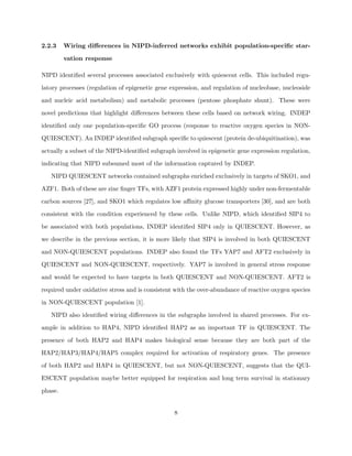 2.2.3    Wiring diﬀerences in NIPD-inferred networks exhibit population-speciﬁc star-

         vation response

NIPD identiﬁed several processes associated exclusively with quiescent cells. This included regu-

latory processes (regulation of epigenetic gene expression, and regulation of nucleobase, nucleoside

and nucleic acid metabolism) and metabolic processes (pentose phosphate shunt). These were

novel predictions that highlight diﬀerences between these cells based on network wiring. INDEP

identiﬁed only one population-speciﬁc GO process (response to reactive oxygen species in NON-

QUIESCENT). An INDEP identiﬁed subgraph speciﬁc to quiescent (protein de-ubiquitination), was

actually a subset of the NIPD-identiﬁed subgraph involved in epigenetic gene expression regulation,

indicating that NIPD subsumed most of the information captured by INDEP.

   NIPD QUIESCENT networks contained subgraphs enriched exclusively in targets of SKO1, and

AZF1. Both of these are zinc ﬁnger TFs, with AZF1 protein expressed highly under non-fermentable

carbon sources [27], and SKO1 which regulates low aﬃnity glucose transporters [30], and are both

consistent with the condition experienced by these cells. Unlike NIPD, which identiﬁed SIP4 to

be associated with both populations, INDEP identiﬁed SIP4 only in QUIESCENT. However, as

we describe in the previous section, it is more likely that SIP4 is involved in both QUIESCENT

and NON-QUIESCENT populations. INDEP also found the TFs YAP7 and AFT2 exclusively in

QUIESCENT and NON-QUIESCENT, respectively. YAP7 is involved in general stress response

and would be expected to have targets in both QUIESCENT and NON-QUIESCENT. AFT2 is

required under oxidative stress and is consistent with the over-abundance of reactive oxygen species

in NON-QUIESCENT population [1].

   NIPD also identiﬁed wiring diﬀerences in the subgraphs involved in shared processes. For ex-

ample in addition to HAP4, NIPD identiﬁed HAP2 as an important TF in QUIESCENT. The

presence of both HAP2 and HAP4 makes biological sense because they are both part of the

HAP2/HAP3/HAP4/HAP5 complex required for activation of respiratory genes. The presence

of both HAP2 and HAP4 in QUIESCENT, but not NON-QUIESCENT, suggests that the QUI-

ESCENT population maybe better equipped for respiration and long term survival in stationary

phase.


                                                 8
 