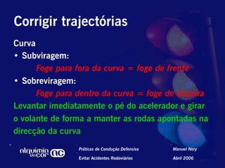 Corrigir trajectórias
Curva
•  Subviragem:
      Foge para fora da curva = foge de frente
•  Sobreviragem:
      Foge para dentro da curva = foge de traseira
Levantar imediatamente o pé do acelerador e girar
o volante de forma a manter as rodas apontadas na
direcção da curva
                Práticas de Condução Defensiva   Manuel Nery

                Evitar Acidentes Rodoviários     Abril 2006
 