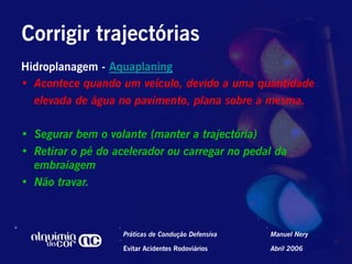 Corrigir trajectórias
Hidroplanagem - Aquaplaning
•  Acontece quando um veículo, devido a uma quantidade
   elevada de água no pavimento, plana sobre a mesma.

•  Segurar bem o volante (manter a trajectória)
•  Retirar o pé do acelerador ou carregar no pedal da
   embraiagem
•  Não travar.



                    Práticas de Condução Defensiva   Manuel Nery

                    Evitar Acidentes Rodoviários     Abril 2006
 