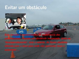 Evitar um obstáculo




Esta reacção é representativa da importância dos
automatismos. Perante um obstáculo inesperado, tenta-se,
"desesperadamente", virar o volante, de forma aleatória,
olhando para o local para onde não queremos levar o
automóvel …
 