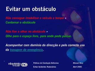 Evitar um obstáculo
Não consegue imobilizar o veículo a tempo »
Contornar o obstáculo

Não fixe o olhar no obstáculo »
Olhe para o espaço livre, para onde pode passar.

Acompanhar com domínio da direcção e pelo correcto uso
da travagem de emergência.



                    Práticas de Condução Defensiva   Manuel Nery

                    Evitar Acidentes Rodoviários     Abril 2006
 