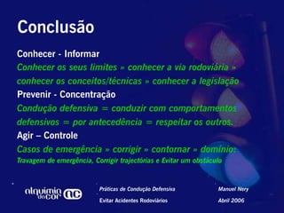 Conclusão
Conhecer - Informar
Conhecer os seus limites » conhecer a via rodoviária »
conhecer os conceitos/técnicas » conhecer a legislação
Prevenir - Concentração
Condução defensiva = conduzir com comportamentos
defensivos = por antecedência = respeitar os outros.
Agir – Controle
Casos de emergência » corrigir » contornar » domínio:
Travagem de emergência, Corrigir trajectórias e Evitar um obstáculo


                          Práticas de Condução Defensiva         Manuel Nery

                          Evitar Acidentes Rodoviários           Abril 2006
 