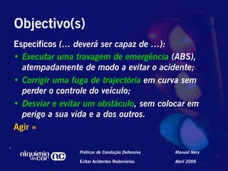 Objectivo(s)
Especifícos (… deverá ser capaz de …):
•  Executar uma travagem de emergência (ABS),
   atempadamente de modo a evitar o acidente;
•  Corrigir uma fuga de trajectória em curva sem
   perder o controle do veículo;
•  Desviar e evitar um obstáculo, sem colocar em
   perigo a sua vida e a dos outros.
Agir »

                 Práticas de Condução Defensiva   Manuel Nery

                 Evitar Acidentes Rodoviários     Abril 2006
 
