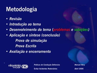 Metodologia
•  Revisão
•  Introdução ao tema
•  Desenvolvimento do tema (problemas e soluções)
•  Aplicação e síntese (conclusão)
       Prova de simulação
       Prova Escrita
•  Avaliação e encerramento


                Práticas de Condução Defensiva   Manuel Nery

                Evitar Acidentes Rodoviários     Abril 2006
 