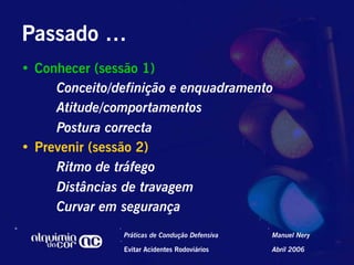 Passado …
•  Conhecer (sessão 1)
      Conceito/definição e enquadramento
      Atitude/comportamentos
      Postura correcta
•  Prevenir (sessão 2)
      Ritmo de tráfego
      Distâncias de travagem
      Curvar em segurança
                Práticas de Condução Defensiva   Manuel Nery

                Evitar Acidentes Rodoviários     Abril 2006
 