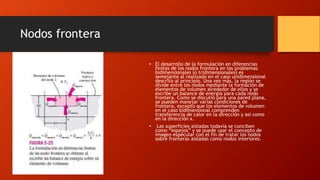 Nodos frontera
• El desarrollo de la formulación en diferencias
finitas de los nodos frontera en los problemas
bidimensionales (o tridimensionales) es
semejante al realizado en el caso unidimensional
descrito al principio. Una vez más, la región se
divide entre los nodos mediante la formación de
elementos de volumen alrededor de ellos y se
escribe un balance de energía para cada nodo
frontera. Como se discutió para una pared plana,
se pueden manejar varias condiciones de
frontera, excepto que los elementos de volumen
en el caso bidimensional comprenden
transferencia de calor en la dirección y así como
en la dirección x.
• Las superficies aisladas todavía se conciben
como “espejos” y se puede usar el concepto de
imagen especular con el fin de tratar los nodos
sobre fronteras aisladas como nodos interiores.
 