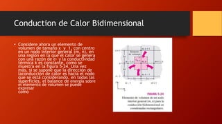 Conduction de Calor Bidimensional
• Considere ahora un elemento de
volumen de tamaño x y 1, con centro
en un nodo interior general (m, n), en
una región en la que el calor se genera
con una razón de e· y la conductividad
térmica k es constante, como se
muestra en la figura 5-24. Una vez
más, si se supone que la dirección de
laconducción de calor es hacia el nodo
que se está considerando, en todas las
superficies, el balance de energía sobre
el elemento de volumen se puede
expresar
como
 